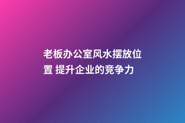老板办公室风水摆放位置 提升企业的竞争力